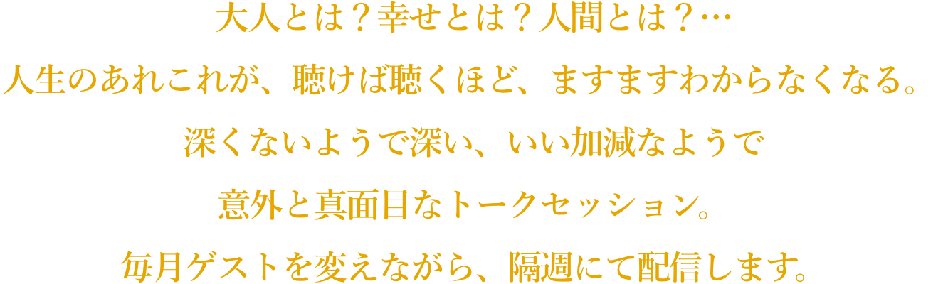 大人とは？幸せとは？人間とは？… 人生のあれこれが、聴けば聴くほど、ますますわからなくなる。深くないようで深い、いい加減なようで意外と真面目なトークセッション。毎月ゲストを変えながら、隔週にて配信します。